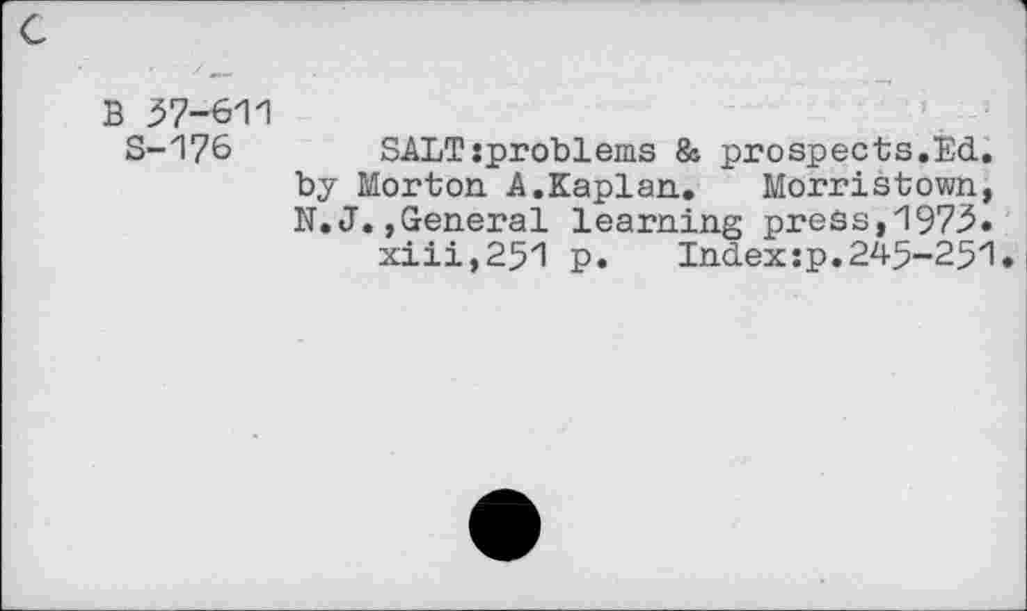 ﻿B 57-611
S-176 SALT:problems & prospects.Ed. by Morton. A.Kaplan.. Morristown, N.J. »General learning press, 1975.
xiii,251 p.	Index:p.245-251